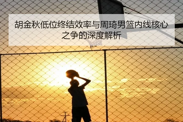 胡金秋低位终结效率与周琦男篮内线核心之争的深度解析